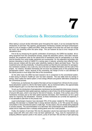 7
Conclusions & Recommendations
When taking in account all the information given throughout the report, it can be concluded that the
introduction of semi-lean TEG injection, pervaporation membranes modules and liquid turbochargers
leads to a lot of changes in CAPEX and OPEX, while the weight of the total new unit does not change
too much, but remaining within the same range. This can however be due to error margins of the
calculations done.
First of all, by introducing the specific combination of techniques, the CAPEX has doubled. All ex-
isting equipment from the conventional process, except the absorption column, have been reduced.
However, the investment costs for the special kind of membranes used for pervaporation is so large
that the benefits from using smaller equipment are counteracted. So, this separation technology may
become interesting in terms of CAPEX if in coming years it matures, achieving more effective mem-
brane area per module with the same water selectivity, leading to higher permeate fluxes. Then this
investment price will drop drastically. It should be pointed out that the price estimation for pervapora-
tion membrane modules a very crude one, due to the lack of reliable information and the scale of the
project. For instance, Pervatech themselves did not know the possible prices of this proposed large
pervaporation system. Hence, because of this uncertainty, the margin of error in cost estimation of
the hybrid process is much larger than that of the conventional.
On the other hand, the OPEX has been lowered a lot in comparison to the conventional system.
A total saving of almost € 70,000 per year has been achieved. This was solely done by savings in
energy, which makes the hybrid system a more energy efficient and greener alternative compared to
the conventional process.
Furthermore, as mentioned, the weight of the total unit has increased from 150 tons for the conven-
tional dehydration system to 160 for the hybrid system. But as mentioned before, this approximately
10,000 kilograms gain is so low that it lies within the calculation error.
To sum up, the introduction of pervaporation membranes has decreased the total energy consump-
tion, but it increased the total capital expenses, leading to a rate of return for all the changes introduced
of around 200 years, which is too long for this kind of industry. As stated, if the surface area of the
membranes increases and so the total capital expenses decreases, then membranes can be a good
option for improving TEG dehydration. However, as these membranes are currently too expensive, it
is not advisable to add them to the process now.
Liquid turbochargers however have decreased 70% of the power needed for TEG transport. Ac-
cordingly, this decrease is a feasible help in energy demand reduction, as for TEG pumps the energy
consumption in the conventional system is really high. For this reason, they are already being deployed
in process industry. The recommendation is to add these TEG turbochargers to newly developed pro-
cesses and to implement them in already existing plants since this is also possible.
Finally, the injection of semi-lean TEG into the absorption column has sized down the reboiler and
surge vessel with 30% even when it has not been optimized yet. Thus, room for improvement are
analyzing different injection points in the column, purity of semi-lean TEG and flow of split optimizing
63
 