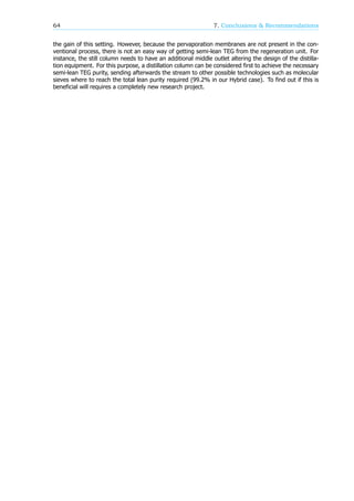 64 7. Conclusions & Recommendations
the gain of this setting. However, because the pervaporation membranes are not present in the con-
ventional process, there is not an easy way of getting semi-lean TEG from the regeneration unit. For
instance, the still column needs to have an additional middle outlet altering the design of the distilla-
tion equipment. For this purpose, a distillation column can be considered first to achieve the necessary
semi-lean TEG purity, sending afterwards the stream to other possible technologies such as molecular
sieves where to reach the total lean purity required (99.2% in our Hybrid case). To find out if this is
beneficial will requires a completely new research project.
 