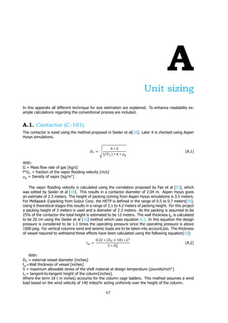 A
Unit sizing
In this appendix all different technique for size estimation are explained. To enhance readability ex-
ample calculations regarding the conventional process are included.
A.1. Contactor (C-101)
The contactor is sized using the method proposed in Seider et al[16]. Later it is checked using Aspen
Hysys simulations.
𝐷 = √
4 ∗ 𝐺
(𝑓𝑈 ) ∗ 𝜋 ∗ 𝜌
(A.1)
With:
G = Mass flow rate of gas [kg/s]
f*U = fraction of the vapor flooding velocity [m/s]
𝜌 = Density of vapor [kg/m ]
The vapor flooding velocity is calculated using the correlation proposed by Fair et al [53], which
was edited by Seider et al [16]. This results in a contactor diameter of 2.04 m. Aspen Hysys gives
an estimate of 2.3 meters. The height of packing coming from Aspen Hysys simulations is 3.5 meters.
For Mellapack ©packing from Sulzur Corp. the HETP is defined in the range of 0.5 to 0.7 meters[54].
Using 6 theoretical stages this results in a range of 2.1 to 4.2 meters of packing height. For this project
a packing height of 3 meters is used and a diameter of 2.3 meters. As the packing is assumed to be
25% of the contactor the total height is estimated to be 12 meters. The wall thickness t is calculated
to be 20 cm using the Sieder et al [16] method which uses equation A.3. In this equation the design
pressure is considered to be 1.1 times the operating pressure since the operating pressure is above
1000 psig. For vertical columns wind and seismic loads are to be taken into account,too. The thickness
of vessel required to withstand these effects have been calculated using the following equation[16]:
𝑡 =
0.22 ∗ (𝐷 + 18) ∗ 𝐿
𝑆 ∗ 𝐷
(A.2)
With:
D = external vessel diameter [inches]
t =Wall thickness of vessel [inches]
S = maximum allowable stress of the shell material at design temperature [pounds/inch ]
L = tangent-to-tangent height of the column[inches].
Where the term 18 ( in inches) accounts for the column cage ladders. This method assumes a wind
load based on the wind velocity of 140 miles/hr acting uniformly over the height of the column.
67
 