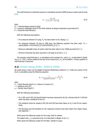 68 A. Unit sizing
The wall thickness to withstand pressure is calculated using the ASME pressure vessel code formula
[16]:
𝑡 =
𝑃 ∗ 𝐷
2 ∗ 𝑆 ∗ 𝐸 − 1.2 ∗ 𝑃
(A.3)
With:
P = internal design pressure [psig]
S = maximum allowable stress of the shell material at design temperature [pounds/inch ]
E = Fractional weld efficiency
With the following assumptions:
• For pressures between 0-5 psig, P has been taken to be 10psig.[16]
• For pressures between 10 psig to 1000 psig, the following equation has been used: P =
exp{0.60608+ 0.91615[ln(P )]+0.0015655[ln(P )] }[16]
• Maximum allowable stress of carbon steel has been taken to be 15000 pounds/inch [16]
• Minimum thickness has been assumed in all cases to be 6mm. [16]
The average vessel thickness t is calculated as the average of t and t +t as described in Seider
et al [16]. The t will be needed at the top of the vessel and t +t at the bottom. A linear gradient of
wall thickness is assumed.
A.2. Vessel sizing (V201, V202 & V203)
All vessel sizing is done via the Biegler-Grossman-Westerberg method [55]. Firstly the volume of the
drum is calculated using the following equation.
𝑉 = (
1
𝐿𝑖𝑞𝑢𝑖𝑑𝐹𝑟𝑎𝑐𝑡𝑖𝑜𝑛
) ∗ (
𝐹 ∗ 𝜏
𝜌
) (A.4)
With:
F = liquid flowrate [kg/hr] V =Volume of vessel [m ]
𝜏 = residence time [hr]
𝜌 = Density liquid [kg/m ]
With the following assumptions:
• For V-201 and V-203, the liquid fraction has been assumed to be 0.8, whereas that for V-202 the
same has been considered to be 0.5.
• The residence times for vessels V-201,202 and 203 have been taken as 10, 5 and 20 min respec-
tively.
• The flowrates and the densities for the respective streams have been taken from Aspen Hysys.
See Appendix C.
Which gives the following results for the surge, flash & reboiler.
The aspect ratio, is assumed to be 4 as described in Biegler et al [55].
Which gives the following results for the flash, reboiler & surge.
 