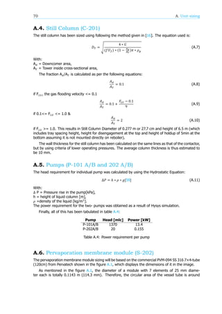 70 A. Unit sizing
A.4. Still Column (C-201)
The still column has been sized using following the method given in [16]. The equation used is:
𝐷 = √
4 ∗ 𝐺
(𝑓𝑈 ) ∗ (1 − )𝜋 ∗ 𝜌
(A.7)
With:
A = Downcomer area,
A = Tower inside cross-sectional area,
The fraction A /A is calculated as per the following equations:
𝐴
𝐴
= 0.1 (A.8)
if F , the gas flooding velocity <= 0.1
𝐴
𝐴
= 0.1 +
𝐹 − 0.1
9
(A.9)
if 0.1<= F <= 1.0 &
𝐴
𝐴
= 2 (A.10)
if F >= 1.0. This results in Still Column Diameter of 0.277 m or 27.7 cm and height of 6.5 m (which
includes tray spacing height, height for disengagement at the top and height of holdup of 5min at the
bottom assuming it is not mounted directly on reboiler).
The wall thickness for the still column has been calculated on the same lines as that of the contactor,
but by using criteria of lower operating pressures. The average column thickness is thus estimated to
be 10 mm.
A.5. Pumps (P-101 A/B and 202 A/B)
The head requirement for individual pump was calculated by using the Hydrostatic Equation:
Δ𝑃 = ℎ ∗ 𝜌 ∗ 𝑔[59] (A.11)
With:
Δ P = Pressure rise in the pump[kPa],
h = height of liquid column [m],
𝜌 =density of the liquid [kg/m ].
The power requirement for the two- pumps was obtained as a result of Hysys simulation.
Finally, all of this has been tabulated in table A.4:
Pump Head [mlc] Power [kW]
P-101A/B 1370 13.4
P-202A/B 20 0.155
Table A.4: Power requirement per pump
A.6. Pervaporation membrane module (S-202)
The pervaporation membrane module sizing will be based on the commercial PVM-094 SS 316 7×4-tube
(120cm) from Pervatech shown in the figure A.1, which displays the dimensions of it in the image.
As mentioned in the figure A.1, the diameter of a module with 7 elements of 25 mm diame-
ter each is totally 0.1143 m (114.3 mm). Therefore, the circular area of the vessel tube is around
 