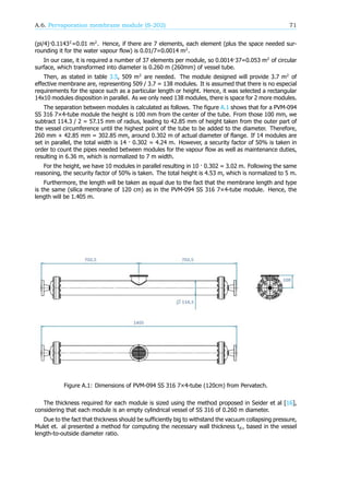 A.6. Pervaporation membrane module (S-202) 71
(pi/4)·0.1143 =0.01 m . Hence, if there are 7 elements, each element (plus the space needed sur-
rounding it for the water vapour flow) is 0.01/7=0.0014 m .
In our case, it is required a number of 37 elements per module, so 0.0014·37=0.053 m of circular
surface, which transformed into diameter is 0.260 m (260mm) of vessel tube.
Then, as stated in table 3.5, 509 m are needed. The module designed will provide 3.7 m of
effective membrane are, representing 509 / 3.7 = 138 modules. It is assumed that there is no especial
requirements for the space such as a particular length or height. Hence, it was selected a rectangular
14x10 modules disposition in parallel. As we only need 138 modules, there is space for 2 more modules.
The separation between modules is calculated as follows. The figure A.1 shows that for a PVM-094
SS 316 7×4-tube module the height is 100 mm from the center of the tube. From those 100 mm, we
subtract 114.3 / 2 = 57.15 mm of radius, leading to 42.85 mm of height taken from the outer part of
the vessel circumference until the highest point of the tube to be added to the diameter. Therefore,
260 mm + 42.85 mm = 302.85 mm, around 0.302 m of actual diameter of flange. If 14 modules are
set in parallel, the total width is 14 · 0.302 = 4.24 m. However, a security factor of 50% is taken in
order to count the pipes needed between modules for the vapour flow as well as maintenance duties,
resulting in 6.36 m, which is normalized to 7 m width.
For the height, we have 10 modules in parallel resulting in 10 · 0.302 = 3.02 m. Following the same
reasoning, the security factor of 50% is taken. The total height is 4.53 m, which is normalized to 5 m.
Furthermore, the length will be taken as equal due to the fact that the membrane length and type
is the same (silica membrane of 120 cm) as in the PVM-094 SS 316 7×4-tube module. Hence, the
length will be 1.405 m.
Figure A.1: Dimensions of PVM-094 SS 316 7×4-tube (120cm) from Pervatech.
The thickness required for each module is sized using the method proposed in Seider et al [16],
considering that each module is an empty cylindrical vessel of SS 316 of 0.260 m diameter.
Due to the fact that thickness should be sufficiently big to withstand the vacuum collapsing pressure,
Mulet et. al presented a method for computing the necessary wall thickness t , based in the vessel
length-to-outside diameter ratio.
 