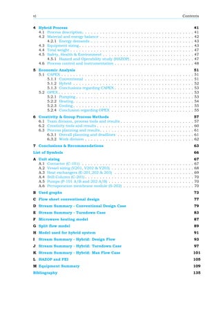 vi Contents
4 Hybrid Process 41
4.1 Process description. . . . . . . . . . . . . . . . . . . . . . . . . . . . . . . . . . . . . . 41
4.2 Material and energy balance . . . . . . . . . . . . . . . . . . . . . . . . . . . . . . . . 42
4.2.1 Energy demands . . . . . . . . . . . . . . . . . . . . . . . . . . . . . . . . . . . 43
4.3 Equipment sizing . . . . . . . . . . . . . . . . . . . . . . . . . . . . . . . . . . . . . . . 43
4.4 Total weight . . . . . . . . . . . . . . . . . . . . . . . . . . . . . . . . . . . . . . . . . . 47
4.5 Safety, Health & Environment . . . . . . . . . . . . . . . . . . . . . . . . . . . . . . . 47
4.5.1 Hazard and Operability study (HAZOP) . . . . . . . . . . . . . . . . . . . . . . 47
4.6 Process control and instrumentation . . . . . . . . . . . . . . . . . . . . . . . . . . . 48
5 Economic Analysis 51
5.1 CAPEX . . . . . . . . . . . . . . . . . . . . . . . . . . . . . . . . . . . . . . . . . . . . . 51
5.1.1 Conventional . . . . . . . . . . . . . . . . . . . . . . . . . . . . . . . . . . . . . 51
5.1.2 Hybrid . . . . . . . . . . . . . . . . . . . . . . . . . . . . . . . . . . . . . . . . . 52
5.1.3 Conclusions regarding CAPEX . . . . . . . . . . . . . . . . . . . . . . . . . . . 53
5.2 OPEX . . . . . . . . . . . . . . . . . . . . . . . . . . . . . . . . . . . . . . . . . . . . . . 53
5.2.1 Pumping . . . . . . . . . . . . . . . . . . . . . . . . . . . . . . . . . . . . . . . . 53
5.2.2 Heating. . . . . . . . . . . . . . . . . . . . . . . . . . . . . . . . . . . . . . . . . 54
5.2.3 Cooling . . . . . . . . . . . . . . . . . . . . . . . . . . . . . . . . . . . . . . . . . 55
5.2.4 Conclusion regarding OPEX . . . . . . . . . . . . . . . . . . . . . . . . . . . . 55
6 Creativity & Group Process Methods 57
6.1 Team division, process tools and results . . . . . . . . . . . . . . . . . . . . . . . . . 57
6.2 Creativity tools and results . . . . . . . . . . . . . . . . . . . . . . . . . . . . . . . . . 60
6.3 Process planning and results. . . . . . . . . . . . . . . . . . . . . . . . . . . . . . . . 61
6.3.1 Overall planning and deadlines . . . . . . . . . . . . . . . . . . . . . . . . . . 61
6.3.2 Work division . . . . . . . . . . . . . . . . . . . . . . . . . . . . . . . . . . . . . 62
7 Conclusions & Recommendations 63
List of Symbols 66
A Unit sizing 67
A.1 Contactor (C-101) . . . . . . . . . . . . . . . . . . . . . . . . . . . . . . . . . . . . . . 67
A.2 Vessel sizing (V201, V202 & V203) . . . . . . . . . . . . . . . . . . . . . . . . . . . . 68
A.3 Heat exchangers (E-201,202 & 203) . . . . . . . . . . . . . . . . . . . . . . . . . . . 69
A.4 Still Column (C-201) . . . . . . . . . . . . . . . . . . . . . . . . . . . . . . . . . . . . . 70
A.5 Pumps (P-101 A/B and 202 A/B) . . . . . . . . . . . . . . . . . . . . . . . . . . . . . 70
A.6 Pervaporation membrane module (S-202) . . . . . . . . . . . . . . . . . . . . . . . . 70
B Used graphs 73
C Flow sheet conventional design 77
D Stream Summary - Conventional Design Case 79
E Stream Summary - Turndown Case 83
F Microwave heating model 87
G Split flow model 89
H Model used for hybrid system 91
I Stream Summary - Hybrid: Design Flow 93
J Stream Summary - Hybrid: Turndown Case 97
K Stream Summary - Hybrid: Max Flow Case 101
L HAZOP and FEI 105
M Equipment Summary 109
Bibliography 135
 