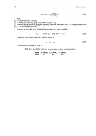 72 A. Unit sizing
𝑡 = 1.3 ∗ 𝐷 (
𝑃 ∗ 𝐿
𝐸 ∗ 𝐷
) .
(A.12)
With:
D = outside diameter [inches]
E = modulus of elasticity [psi], 27.6·10 for SS 316. [60]
P = internal design pressure [psig] for operating pressures between 0 and 5, 10 psig should be taken
[16]. L = vessel length [inches]
However, to the value of t the following correction, t must be added
𝑡 = 𝐿 ∗ (0.18 ∗ 𝐷 − 2.2) ∗ 10 − 0.19 (A.13)
Therefore, the total thickness for a vacuum vessel is
𝑡 = 𝑡 + 𝑡 (A.14)
The results are displayed in table A.5.
Table A.5: Results for thickness pervaporation module vessel calculation
Type t [mm] t 𝐶 [mm] t [mm]
Vessel 1.4 4.6 6.0
 