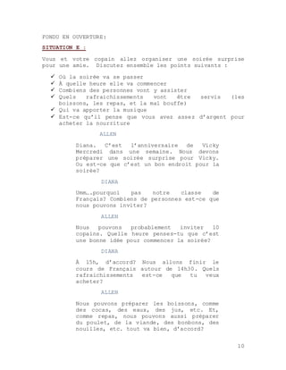 10
FONDU EN OUVERTURE:
SITUATION E :
Vous et votre copain allez organiser une soirée surprise
pour une amie. Discutez ensemble les points suivants :
 Où la soirée va se passer
 À quelle heure elle va commencer
 Combiens des personnes vont y assister
 Quels rafraichissements vont être servis (les
boissons, les repas, et la mal bouffe)
 Qui va apporter la musique
 Est-ce qu’il pense que vous avez assez d’argent pour
acheter la nourriture
ALLEN
Diana. C’est l’anniversaire de Vicky
Mercredi dans une semaine. Nous devons
préparer une soirée surprise pour Vicky.
Ou est-ce que c’est un bon endroit pour la
soirée?
DIANA
Umm….pourquoi pas notre classe de
Français? Combiens de personnes est-ce que
nous pouvons inviter?
ALLEN
Nous pouvons probablement inviter 10
copains. Quelle heure penses-tu que c’est
une bonne idée pour commencer la soirée?
DIANA
À 15h, d’accord? Nous allons finir le
cours de Français autour de 14h30. Quels
rafraichissements est-ce que tu veux
acheter?
ALLEN
Nous pouvons préparer les boissons, comme
des cocas, des eaux, des jus, etc. Et,
comme repas, nous pouvons aussi préparer
du poulet, de la viande, des bonbons, des
nouilles, etc. tout va bien, d’accord?
 