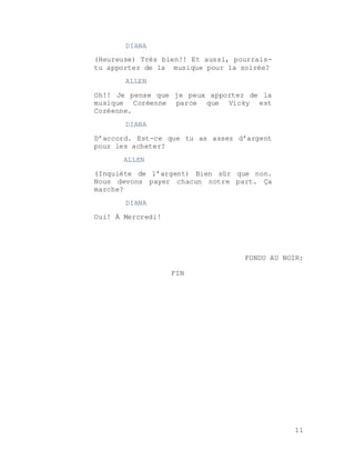 11
DIANA
(Heureuse) Très bien!! Et aussi, pourrais-
tu apporter de la musique pour la soirée?
ALLEN
Oh!! Je pense que je peux apporter de la
musique Coréenne parce que Vicky est
Coréenne.
DIANA
D’accord. Est-ce que tu as assez d’argent
pour les acheter?
ALLEN
(Inquiète de l’argent) Bien sûr que non.
Nous devons payer chacun notre part. Ça
marche?
DIANA
Oui! À Mercredi!
FONDU AU NOIR:
FIN
 