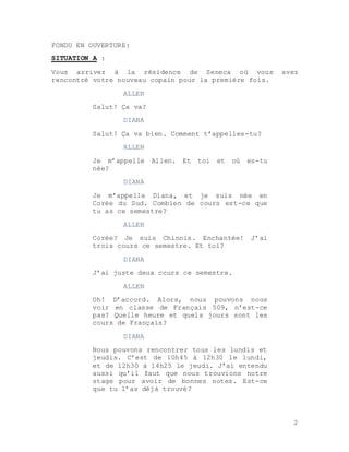 2
FONDU EN OUVERTURE:
SITUATION A :
Vous arrivez à la résidence de Seneca où vous avez
rencontré votre nouveau copain pour la première fois.
ALLEN
Salut! Ça va?
DIANA
Salut! Ça va bien. Comment t’appelles-tu?
ALLEN
Je m’appelle Allen. Et toi et où es-tu
née?
DIANA
Je m’appelle Diana, et je suis née en
Corée du Sud. Combien de cours est-ce que
tu as ce semestre?
ALLEN
Corée? Je suis Chinois. Enchantée! J’ai
trois cours ce semestre. Et toi?
DIANA
J’ai juste deux cours ce semestre.
ALLEN
Oh! D’accord. Alors, nous pouvons nous
voir en classe de Français 509, n’est-ce
pas? Quelle heure et quels jours sont les
cours de Français?
DIANA
Nous pouvons rencontrer tous les lundis et
jeudis. C’est de 10h45 à 12h30 le lundi,
et de 12h30 à 14h25 le jeudi. J’ai entendu
aussi qu’il faut que nous trouvions notre
stage pour avoir de bonnes notes. Est-ce
que tu l’as déjà trouvé?
 