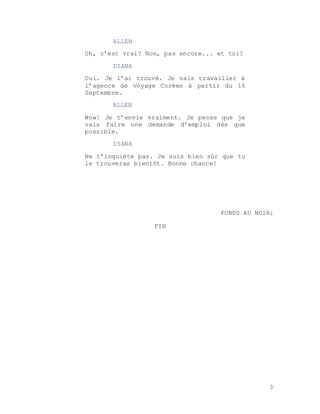 3
ALLEN
Oh, c’est vrai? Non, pas encore... et toi?
DIANA
Oui. Je l’ai trouvé. Je vais travailler à
l’agence de voyage Coréen à partir du 16
Septembre.
ALLEN
Wow! Je t’envie vraiment. Je pense que je
vais faire une demande d’emploi dès que
possible.
DIANA
Ne t’inquiète pas. Je suis bien sûr que tu
le trouveras bientôt. Bonne chance!
FONDU AU NOIR:
FIN
 