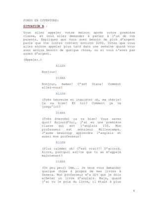 4
FONDU EN OUVERTURE:
SITUATION B :
Vous allez appeler votre maison après votre première
classe, et vous allez demander à parler à l’un de vos
parents. Expliquez que vous avez besoin de plus d’argent
parce que vos livres coûtent environ $200. Dites que vous
allez encore appeler plus tard dans une semaine quand vous
avez encore besoin de quelque chose, ou si vous n’avez pas
assez d’argent.
(Appeler…)
ALLEN
Bonjour!
DIANA
Bonjour, maman! C’est Diana! Comment
allez-vous?
ALLEN
(Très heureuse et inquiète) oh, ma chérie!
Ça va bien! Et toi? Comment ça va
jusqu’ici?
DIANA
(Très énervée) ça va bien! Vous savez
quoi? Aujourd’hui, j’ai eu une première
classe qui est l’anglais 150. Mon
professeur est monsieur Millescamps.
J’aime beaucoup apprendre l’anglais et
aussi mon professeur!
ALLEN
(Plus calmée) oh! C’est vrai?!! D’accord.
Alors, pourquoi est-ce que tu as m’appelé
maintenant?
DIANA
(Un peu peur) Umm... Je veux vous demander
quelque chose à propos de mes livres à
Seneca. Mon professeur m’a dit que je dois
acheter un livre d’anglais. Mais, quand
j’ai vu le prix du livre, il était à plus
 