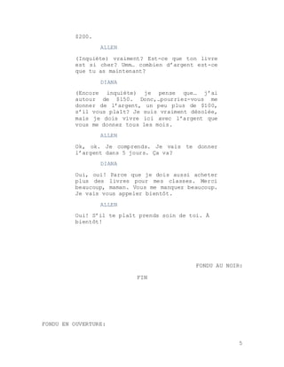 5
$200.
ALLEN
(Inquiète) vraiment? Est-ce que ton livre
est si cher? Umm… combien d’argent est-ce
que tu as maintenant?
DIANA
(Encore inquiète) je pense que… j’ai
autour de $150. Donc,…pourriez-vous me
donner de l’argent, un peu plus de $100,
s’il vous plaît? Je suis vraiment désolée,
mais je dois vivre ici avec l’argent que
vous me donnez tous les mois.
ALLEN
Ok, ok. Je comprends. Je vais te donner
l’argent dans 5 jours. Ça va?
DIANA
Oui, oui! Parce que je dois aussi acheter
plus des livres pour mes classes. Merci
beaucoup, maman. Vous me manquez beaucoup.
Je vais vous appeler bientôt.
ALLEN
Oui! S’il te plaît prends soin de toi. À
bientôt!
FONDU AU NOIR:
FIN
FONDU EN OUVERTURE:
 