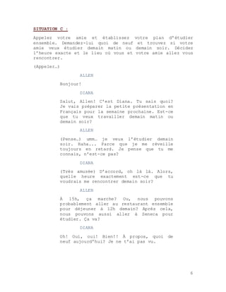 6
SITUATION C :
Appelez votre amie et établissez votre plan d’étudier
ensemble. Demandez-lui quoi de neuf et trouvez si votre
amie veux étudier demain matin ou demain soir. Décidez
l’heure exacte et le lieu où vous et votre amie allez vous
rencontrer.
(Appeler…)
ALLEN
Bonjour!
DIANA
Salut, Allen! C’est Diana. Tu sais quoi?
Je vais préparer la petite présentation en
Français pour la semaine prochaine. Est-ce
que tu veux travailler demain matin ou
demain soir?
ALLEN
(Pense…) umm… je veux l’étudier demain
soir. Haha... Parce que je me réveille
toujours en retard. Je pense que tu me
connais, n’est-ce pas?
DIANA
(Très amusée) D’accord, oh là là. Alors,
quelle heure exactement est-ce que tu
voudrais me rencontrer demain soir?
ALLEN
À 15h, ça marche? Ou, nous pouvons
probablement aller au restaurant ensemble
pour déjeuner à 12h demain? Après cela,
nous pouvons aussi aller à Seneca pour
étudier. Ça va?
DIANA
Oh! Oui, oui! Bien!! À propos, quoi de
neuf aujourd’hui? Je ne t’ai pas vu.
 