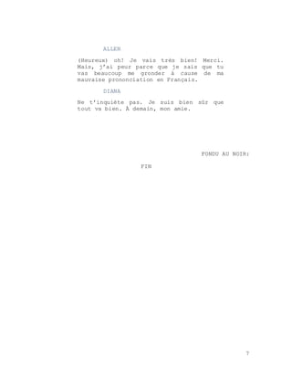 7
ALLEN
(Heureux) oh! Je vais très bien! Merci.
Mais, j’ai peur parce que je sais que tu
vas beaucoup me gronder à cause de ma
mauvaise prononciation en Français.
DIANA
Ne t’inquiète pas. Je suis bien sûr que
tout va bien. À demain, mon amie.
FONDU AU NOIR:
FIN
 