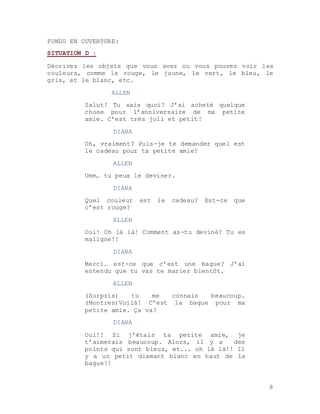 8
FONDU EN OUVERTURE:
SITUATION D :
Décrivez les objets que vous avez ou vous pouvez voir les
couleurs, comme le rouge, le jaune, le vert, le bleu, le
gris, et le blanc, etc.
ALLEN
Salut! Tu sais quoi? J’ai acheté quelque
chose pour l’anniversaire de ma petite
amie. C’est très joli et petit!
DIANA
Oh, vraiment? Puis-je te demander quel est
le cadeau pour ta petite amie?
ALLEN
Umm… tu peux le deviner.
DIANA
Quel couleur est le cadeau? Est-ce que
c’est rouge?
ALLEN
Oui! Oh là là! Comment as-tu deviné? Tu es
maligne!!
DIANA
Merci… est-ce que c’est une bague? J’ai
entendu que tu vas te marier bientôt.
ALLEN
(Surpris) tu me connais beaucoup.
(Montres)Voilà! C’est la bague pour ma
petite amie. Ça va?
DIANA
Oui!! Si j’étais ta petite amie, je
t’aimerais beaucoup. Alors, il y a des
points qui sont bleus, et... oh là là!! Il
y a un petit diamant blanc en haut de la
bague!!
 