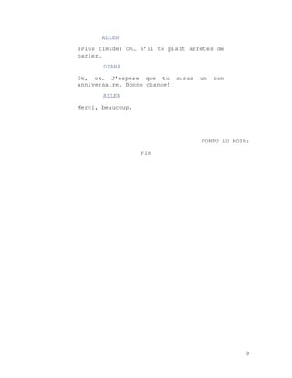 9
ALLEN
(Plus timide) Oh… s’il te plaît arrêtes de
parler…
DIANA
Ok, ok. J’espère que tu auras un bon
anniversaire. Bonne chance!!
ALLEN
Merci, beaucoup.
FONDU AU NOIR:
FIN
 