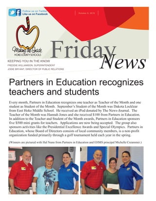 October 9, 2015
FridayNewsKEEPING YOU IN THE KNOW
FREDDIE WILLIAMSON, SUPERINTENDENT
JODIE BRYANT, DIRECTOR OF PUBLIC RELATIONS
Follow us on Twitter
Like us on Facebook
Every month, Partners in Education recognizes one teacher as Teacher of the Month and one
student as Student of the Month. September’s Student of the Month was Dakota Locklear
from East Hoke Middle School. He received an iPod donated by The News-Journal. The
Teacher of the Month was Hannah Jones and she received $100 from Partners in Education.
In addition to the Teacher and Student of the Month awards, Partners in Education sponsors
five $500 mini grants for teachers. Applications are now being accepted. The group also
sponsors activities like the Presidential Excellence Awards and Special Olympics. Partners in
Education, whose Board of Directors consists of local community members, is a non-profit
organization funded primarily through a golf tournament held each year in the spring.
(Winners are pictured with Hal Nunn from Partners in Education and EHMS principal Michelle Creammer.)
Partners in Education recognizes
teachers and students
 