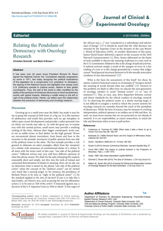 a SciTechnol journalEditorial
Schmidt and Brown, J Clin Exp Oncol 2015, 4:3
http://dx.doi.org/10.4172/2324-9110.1000e109
Journal of Clinical &
Experimental Oncology
All articles published in Journal of Clinical & Experimental Oncology are the property of SciTechnol, and is protected by
copyright laws. Copyright © 2015, SciTechnol, All Rights Reserved.International Publisher of Science,
Technology and Medicine
Relating the Pendulum of
Democracy with Oncology
Research
Christian Schmidt1
and Mark A Brown2-4
*
Abstract
It has been over 40 years since President Richard M. Nixon
signed the National Cancer Act. Considered radically progressive
by some in 1971, few today recognize the political implications
of this legislation for a conservative U.S. president. In retrospect,
the signing of the National Cancer Act highlights how closely most
U.S. politicians operate to political center, relative to their global
counterparts. Thus, the rest of the world is often mystified by the
ability of the pendulum of American democracy to drive revolutionary
events with global impacts, following a subtle swing to the left or
right of the political center. Herein, we reflect upon the relationship
between this pendulum of democracy and oncology research.
*Corresponding author: Mark A Brown, Department of Clinical Sciences,
Colorado State University, 801 Oval Drive, Campus Code 1052, Fort Collins, CO
80523-1052, USA, Tel: (970) 491-5782; E-mail: M.Brown@colostate.edu
Received: November 24, 2015 Accepted: November 26, 2015 Published:
November 30, 2015
the African race [...]” was “considered as a subordinate and inferior
class of beings” [3]? It should be noted that the 1856 decision was
reversed by the Supreme Court in the decision of the case Brown
v. Board of Education (1954). As another illustration of this point,
Justice David Souter delivered a speech on the occasion of the 2010
Harvard Commencement [4]. Here, Souter elaborated on the limits
of tools available to discern the meaning of phrases in a text, such as
the U.S. Constitution. Related to this is the charge of judicial activism.
Is judicial activism simply a result of the margins of error in a fair
reading of a text or is this charge grounded by a notion that judges
cannot “bend general structural elements to fit the morally antecedent
condition of non-discrimination” [5]?
What is the basis for assessments of this kind? Are these, by
nature, rooted in historical context or of attempts of “trying to stretch
the meaning of words beyond what was credible” [6]? Answers to
this problem are likely to affect how we educate the next generation
of oncology scholars to avoid “limited review” [5] or “sins of
omission”[7]. This, in turn, may drive disparities between current
and future standards for the ethical conduct of oncology research
[8]. In observing the political center as a slowly moving target, it
is not difficult to imagine a world in which the current systems for
oncology research are someday beyond the reach of the pendulum
of democracy. While the laws of science may be immune to evolving
interpretation, political opinion is an endless sea of ebb and flow. As
such, we must never assume that we are protected on our islands of
research. It is our responsibility, as cancer researchers, to watch the
tide and determine when to toss or pull anchor.
References
1.	 Cukierman A, Tommasi M (1998) When does it take a Nixon to go to
China? Am Econ Rev 88: 180-197.
2.	 Kotlowski DJ (1998) Richard Nixon and the Origins of Affirmative Action.
Historian 60: 523-541.
3.	 Scott v. Sandford (1856) 60 U.S. 19 How. 393 393.
4.	 Souter D (2010) Harvard Commence Remarks. Harvard Gazette May 27.
5.	 Cover RM (1982) The origins of Judicial Activism in the Protection of
Minorities. Yale L J 1287-1316.
6.	 Howe, 1990; http://www.webcitation.org/6a1B9XD5n.
7.	 Schmidt C, Brown MA (2015) The Sins of Omission. J Clin Exp Oncol 4:2.
8.	 Nelson SL, Brown MA (2012) Ensuring the Ethical and Responsible Conduct
of Oncology Research for the Next Generation. J Clin Exp Oncol 1:2.
Discussion
Growing up in a small town near the Baltic Sea made it easy for
me to grasp the concept of little boats in a big sea. It is this memory
of adolescence and youth that provides such an apt metaphor to
reflect upon recent developments and provide a rather personal view
on where our travels may take us. As with the great sea, to remain
true with this mental picture, small waves may provide a soothing
rocking of the boat, whereas their bigger counterparts invite one,
in not so subtle terms, to find shelter on the high ground. Waves
are encountered almost everywhere, from boom and bust in the
economy to the periodic movement of public opinion from one side
of the political center to the other. The last example provides a rich
ground to elaborate on select examples, albeit from the viewpoint
of a scholar with awareness of constitutional duties of a citizen. It
all starts with the terms used, in this case, “one side of the political
center.” Different writers may very well have different opinions of
what this phrase means. We shall, for the sake of keeping this analysis
reasonably short and simple, not dive into the tools of textual and
contextual determination of shades in meaning. How, do we ask, can
we determine what is meant by the phrase “one side of the political
center” when the concept of the “political center” can be viewed
very much like a moving target. Is, for instance, the presidency of
Richard Nixon to be seen as “right of the political center” [1] by
the standard applied at the time of election? If one is to take this a
step further, are Nixon’s acts, such as paving the way for affirmative
action [2] to be seen as “left of the center” if measured against, say, a
decision of the U.S. Supreme Court in 1856 in which “A free negro of
Author Affiliations Top
1
Department of Polymers for Biomedical Engineering, Fraunhofer-Institute
Applied Polymer Research (IAP), USA
2
Department of Clinical Sciences, Colorado State University, USA
3
Cell and Molecular Biology Program, Colorado State University, USA
4
Colorado School of Public Health, Colorado State University, USA
 