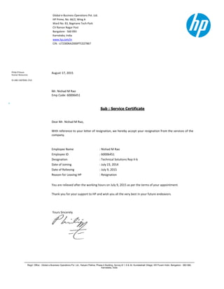 Global e-Business Operations Pvt. Ltd.
HP Prime, No. 66/2, Wing A
Ward No. 83, Bagmane Tech-Park
CV Raman Nagar Post
Bangalore - 560 093
Karnataka, India
www.hp.com/in
CIN : U72300KA2000PTC027867
Regd. Office : Global e-Business Operations Pvt. Ltd., Kalyani Platina, Phase-II Building, Survey # 1, 6 & 24, Kundalahalli Village, KR Puram Hobli, Bangalore - 560 066,
Karnataka, India
Philip D'Souza
Human Resources
91-080-33870081 (Tel)
August 17, 2015
Mr. Nishad M Rao
Emp Code: 60006451
Sub : Service Certificate
Dear Mr. Nishad M Rao,
With reference to your letter of resignation, we hereby accept your resignation from the services of the
company.
Employee Name : Nishad M Rao
Employee ID : 60006451
Designation : Technical Solutions Rep II-b
Date of Joining : July 23, 2014
Date of Relieving : July 9, 2015
Reason for Leaving HP : Resignation
You are relieved after the working hours on July 9, 2015 as per the terms of your appointment.
Thank you for your support to HP and wish you all the very best in your future endeavors.
Yours Sincerely
 