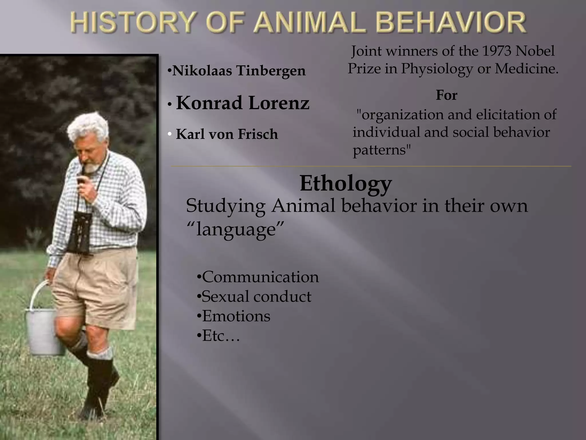 Ethology
Studying Animal behavior in their own
“language”
•Communication
•Sexual conduct
•Emotions
•Etc…
•Nikolaas Tinbergen
• Konrad Lorenz
• Karl von Frisch
Joint winners of the 1973 Nobel
Prize in Physiology or Medicine.
"organization and elicitation of
individual and social behavior
patterns"
For
 