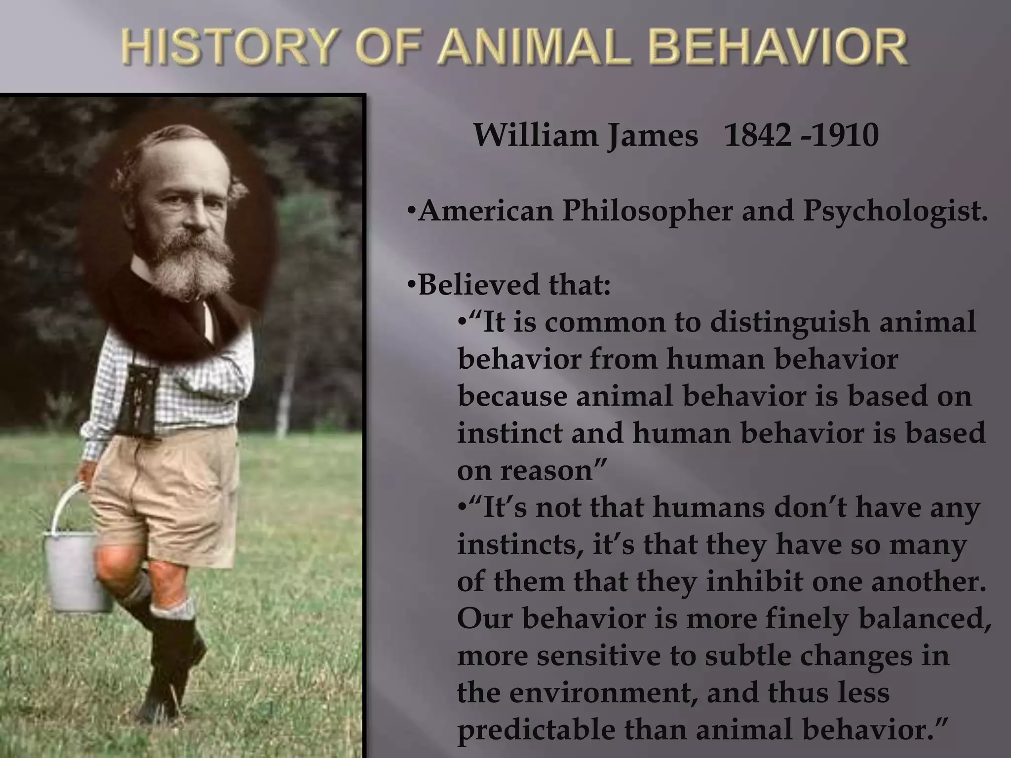William James 1842 -1910
•American Philosopher and Psychologist.
•Believed that:
•“It is common to distinguish animal
behavior from human behavior
because animal behavior is based on
instinct and human behavior is based
on reason”
•“It’s not that humans don’t have any
instincts, it’s that they have so many
of them that they inhibit one another.
Our behavior is more finely balanced,
more sensitive to subtle changes in
the environment, and thus less
predictable than animal behavior.”
 