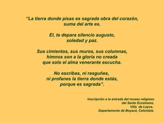 “ La tierra donde pisas es sagrada obra del corazón, suma del arte es. El, te depara silencio augusto, soledad y paz. Sus cimientos, sus muros, sus columnas, himnos son a la gloria no creada que solo el alma venerante escucha. No escribas, ni rasguñes,  ni profanes la tierra donde estás, porque es sagrada”. Inscripción a la entrada del museo religioso del Santo Eccehomo, Villa  de Leyva,  Departamento de Boyacá, Colombia. 