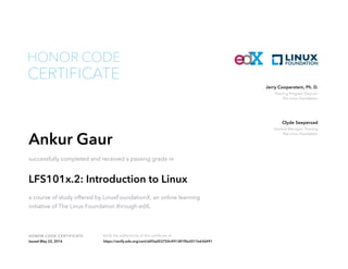Training Program Director
The Linux Foundation
Jerry Cooperstein, Ph. D.
General Manager, Training
The Linux Foundation
Clyde Seepersad
HONOR CODE CERTIFICATE Verify the authenticity of this certificate at
CERTIFICATE
HONOR CODE
Ankur Gaur
successfully completed and received a passing grade in
LFS101x.2: Introduction to Linux
a course of study offered by LinuxFoundationX, an online learning
initiative of The Linux Foundation through edX.
Issued May 22, 2016 https://verify.edx.org/cert/a0f3ad53750c491381f0e2017e636491
 