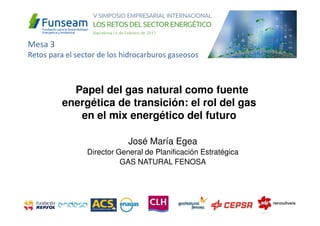 José María Egea
Director General de Planificación Estratégica
GAS NATURAL FENOSA
Papel del gas natural como fuente
energética de transición: el rol del gas
en el mix energético del futuro
Mesa 3
Retos para el sector de los hidrocarburos gaseosos
 
