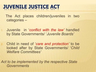 JUVENILE JUSTICE ACT
The Act places children/juveniles in two
categories –
1. Juvenile in ‘conflict with the law’ handled
by State Governments/ ‘Juvenile Boards’
2. Child in need of ‘care and protection’ to be
looked after by State Governments/ ‘Child
Welfare Committees’
Act to be implemented by the respective State
Governments
 