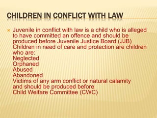 CHILDREN IN CONFLICT WITH LAW
 Juvenile in conflict with law is a child who is alleged
to have committed an offence and should be
produced before Juvenile Justice Board (JJB)
Children in need of care and protection are children
who are:
Neglected
Orphaned
Abused
Abandoned
Victims of any arm conflict or natural calamity
and should be produced before
Child Welfare Committee (CWC)
 