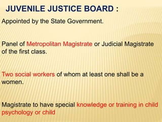 Appointed by the State Government.
Panel of Metropolitan Magistrate or Judicial Magistrate
of the first class.
Two social workers of whom at least one shall be a
women.
Magistrate to have special knowledge or training in child
psychology or child
JUVENILE JUSTICE BOARD :
 
