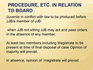 Juvenile in conflict with law to be produced before
JJB/a member of JJB.
when JJB not sitting JJB may act and pass orders
in the absence of any member.
At least two members including Magistrate to be
present at time of final disposal of case Opinion of
majority will prevail.
In absence, opinion of magistrate will prevail.
PROCEDURE, ETC. IN RELATION
TO BOARD :
 