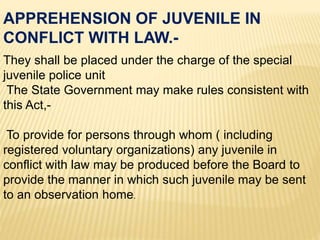 They shall be placed under the charge of the special
juvenile police unit
The State Government may make rules consistent with
this Act,-
To provide for persons through whom ( including
registered voluntary organizations) any juvenile in
conflict with law may be produced before the Board to
provide the manner in which such juvenile may be sent
to an observation home.
APPREHENSION OF JUVENILE IN
CONFLICT WITH LAW.-
 