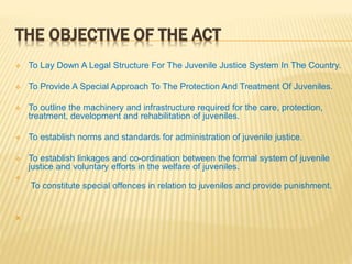 THE OBJECTIVE OF THE ACT
 To Lay Down A Legal Structure For The Juvenile Justice System In The Country.
 To Provide A Special Approach To The Protection And Treatment Of Juveniles.
 To outline the machinery and infrastructure required for the care, protection,
treatment, development and rehabilitation of juveniles.
 To establish norms and standards for administration of juvenile justice.
 To establish linkages and co-ordination between the formal system of juvenile
justice and voluntary efforts in the welfare of juveniles.

To constitute special offences in relation to juveniles and provide punishment.

 
