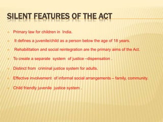 SILENT FEATURES OF THE ACT
 Primary law for children in India.
 It defines a juvenile/child as a person below the age of 18 years.
 Rehabilitation and social reintegration are the primary aims of the Act.
 To create a separate system of justice –dispensation .
 Distinct from criminal justice system for adults.
 Effective involvement of informal social arrangements – family, community.
 Child friendly juvenile justice system .
 