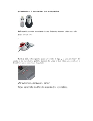 Inalámbricos: no se necesita cable para la computadora
Bola táctil: Para mover el apuntador con este dispositivo, el usuario coloca uno o más
Dedos sobre la bola
.
Puntero táctil. Este dispositivo parece un borrador de lápiz y se ubica en el centro del
teclado de las computadoras portátiles (laptops). Se utiliza el dedo índice para moverlo en la
dirección en que se desea mover el apuntador.
¿Por qué se llaman computadoras clones?
Porque son armadas con diferentes piezas de otras computadoras.
 