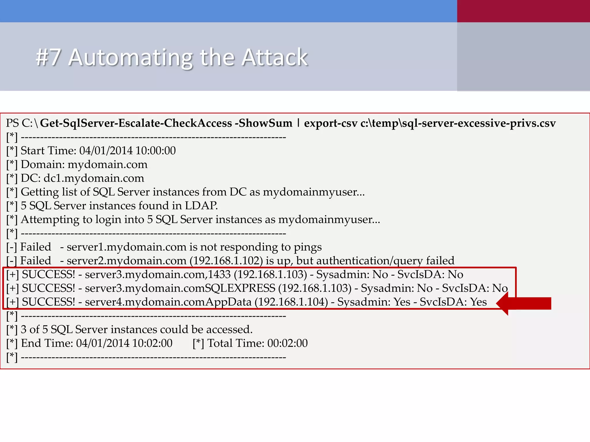#7 Automating the Attack New Tools Released • PowerShell ‒ Get-SqlServer-Escalate-CheckAccess.psm1 PS C:Get-SqlServer-Escalate-CheckAccess -ShowSum | export-csv c:tempsql-server-excessive-privs.csv [*] ---------------------------------------------------------------------- [*] Start Time: 04/01/2014 10:00:00 [*] Domain: mydomain.com [*] DC: dc1.mydomain.com [*] Getting list of SQL Server instances from DC as mydomainmyuser... [*] 5 SQL Server instances found in LDAP. [*] Attempting to login into 5 SQL Server instances as mydomainmyuser... [*] ---------------------------------------------------------------------- [-] Failed - server1.mydomain.com is not responding to pings [-] Failed - server2.mydomain.com (192.168.1.102) is up, but authentication/query failed [+] SUCCESS! - server3.mydomain.com,1433 (192.168.1.103) - Sysadmin: No - SvcIsDA: No [+] SUCCESS! - server3.mydomain.comSQLEXPRESS (192.168.1.103) - Sysadmin: No - SvcIsDA: No [+] SUCCESS! - server4.mydomain.comAppData (192.168.1.104) - Sysadmin: Yes - SvcIsDA: Yes [*] ---------------------------------------------------------------------- [*] 3 of 5 SQL Server instances could be accessed. [*] End Time: 04/01/2014 10:02:00 [*] Total Time: 00:02:00 [*] ---------------------------------------------------------------------- 