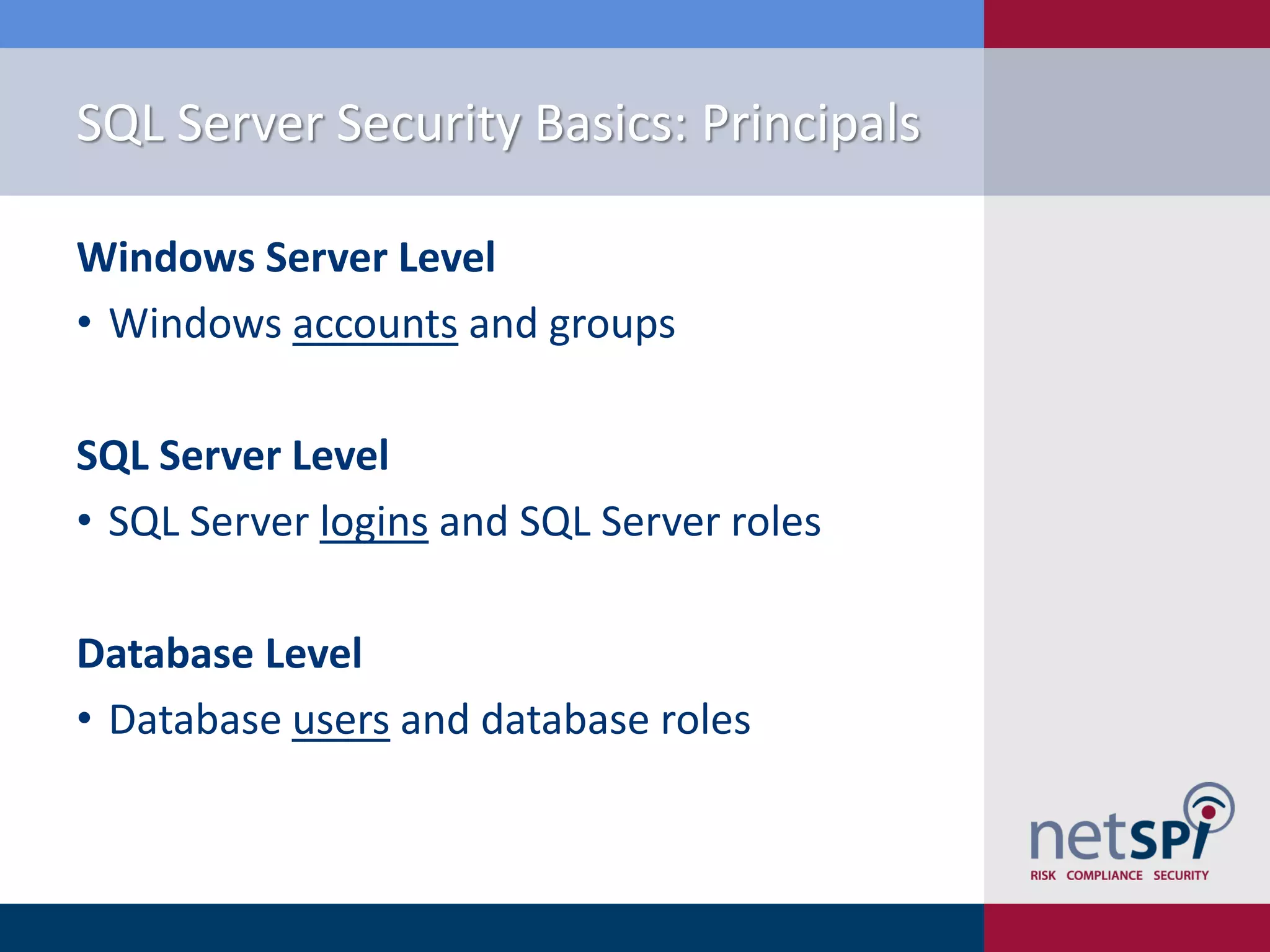 SQL Server Security Basics: Principals Windows Server Level • Windows accounts and groups SQL Server Level • SQL Server logins and SQL Server roles Database Level • Database users and database roles 