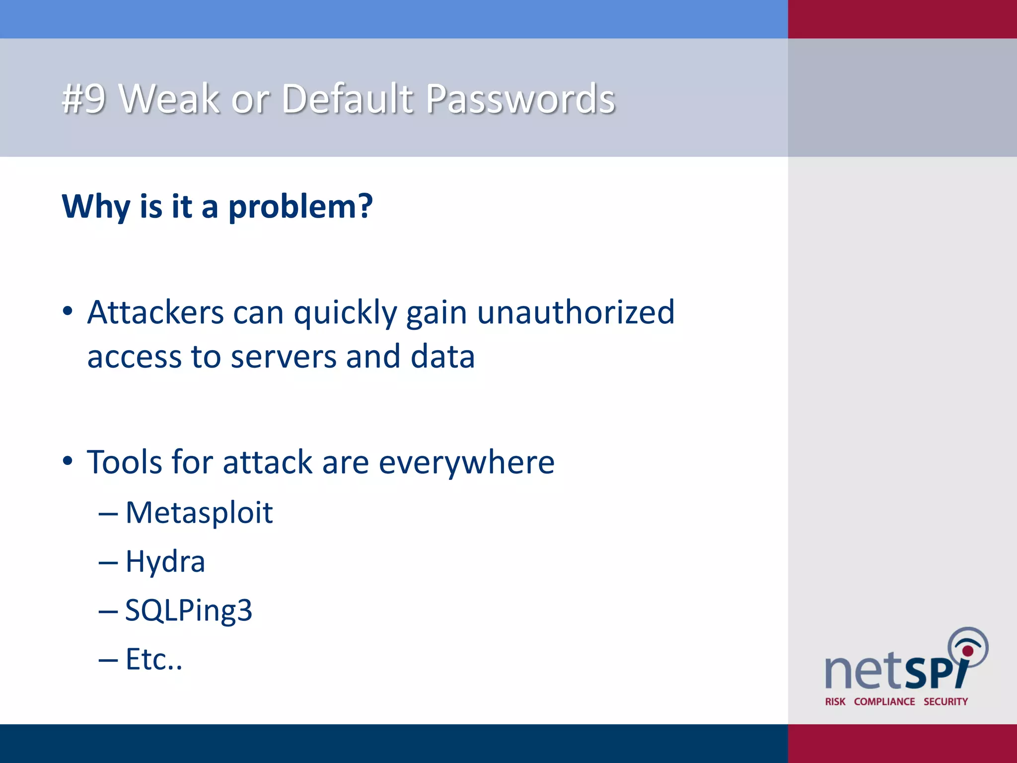 #9 Weak or Default Passwords Why is it a problem? • Attackers can quickly gain unauthorized access to servers and data • Tools for attack are everywhere ‒ Metasploit ‒ Hydra ‒ SQLPing3 ‒ Etc.. 