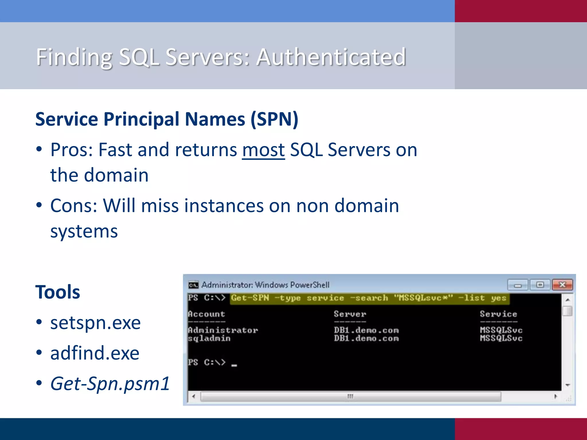Finding SQL Servers: Authenticated Service Principal Names (SPN) • Pros: Fast and returns most SQL Servers on the domain • Cons: Will miss instances on non domain systems Tools • setspn.exe • adfind.exe • Get-Spn.psm1 