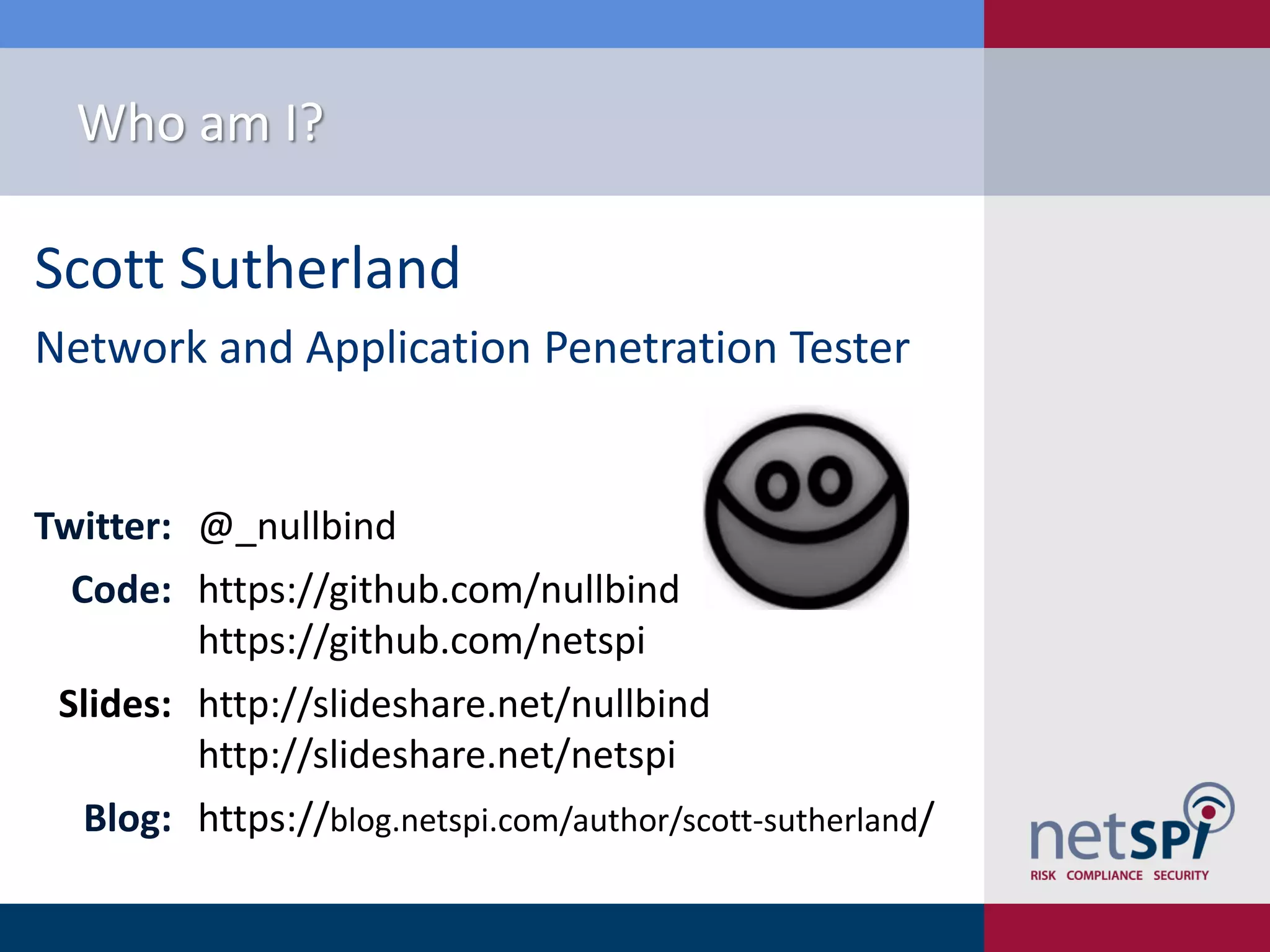Scott Sutherland Network and Application Penetration Tester Twitter: @_nullbind Code: https://github.com/nullbind https://github.com/netspi Slides: http://slideshare.net/nullbind http://slideshare.net/netspi Blog: https://blog.netspi.com/author/scott-sutherland/ Who am I? 