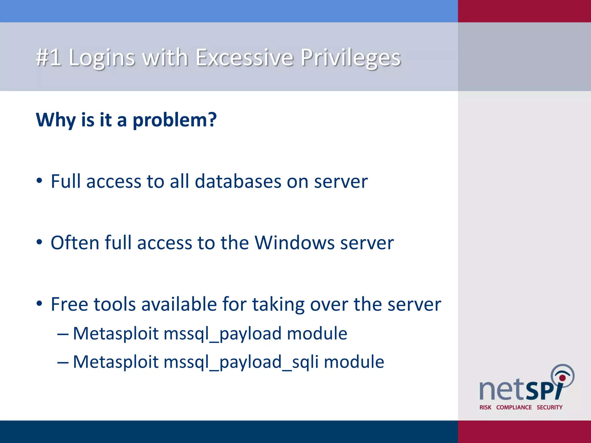 #1 Logins with Excessive Privileges Why is it a problem? • Full access to all databases on server • Often full access to the Windows server • Free tools available for taking over the server ‒ Metasploit mssql_payload module ‒ Metasploit mssql_payload_sqli module 