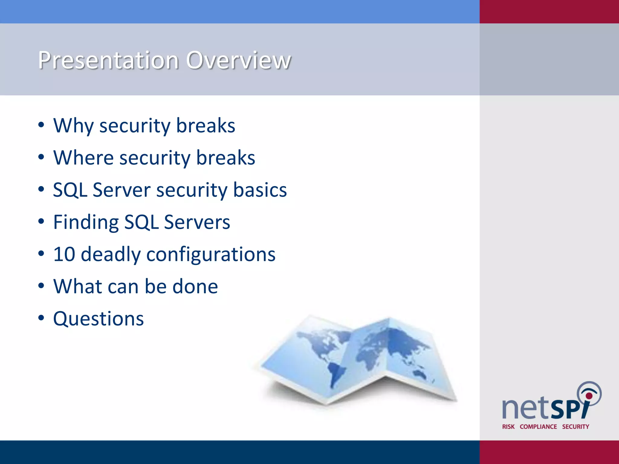 Presentation Overview • Why security breaks • Where security breaks • SQL Server security basics • Finding SQL Servers • 10 deadly configurations • What can be done • Questions 
