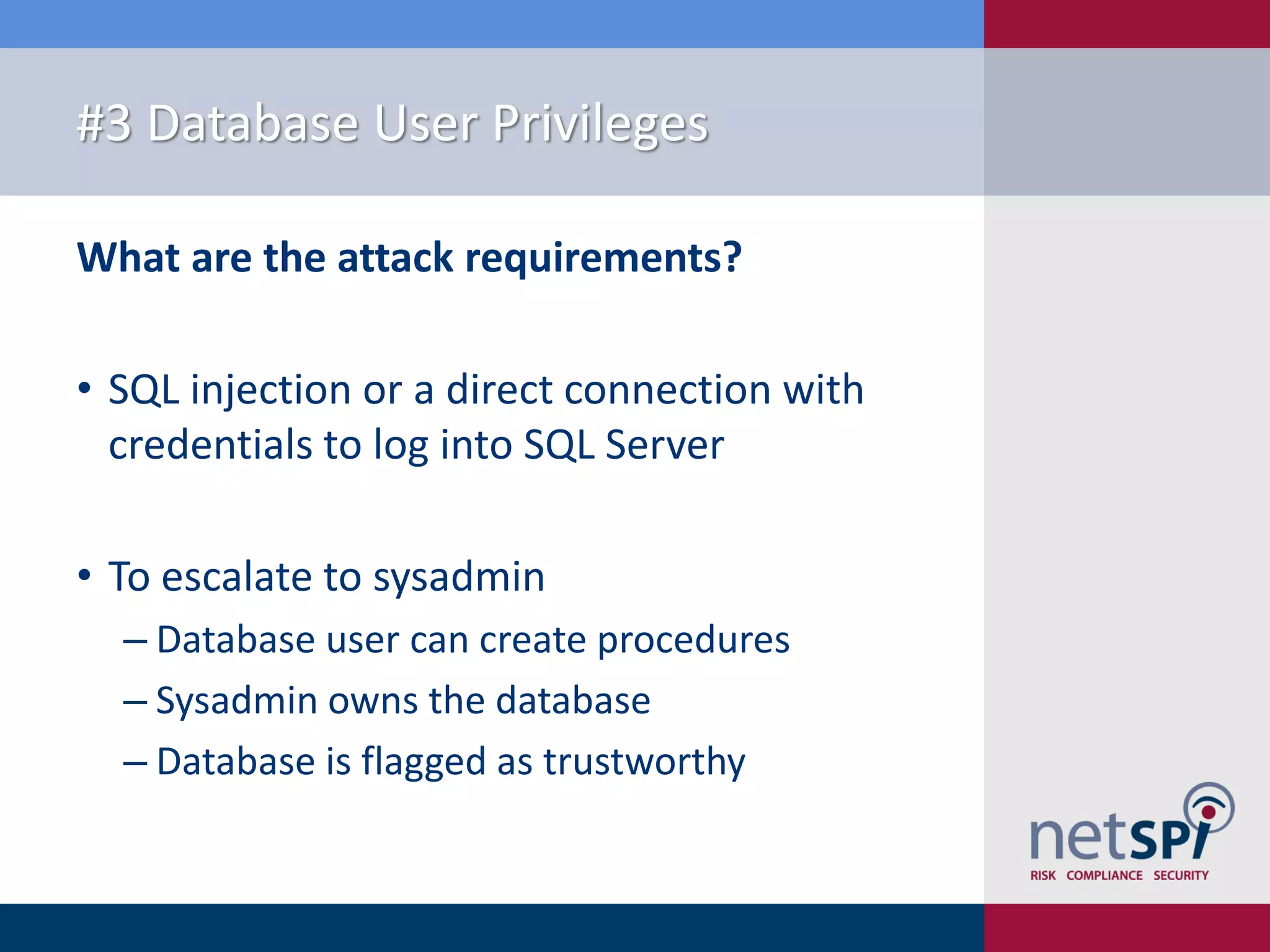 #3 Database User Privileges What are the attack requirements? • SQL injection or a direct connection with credentials to log into SQL Server • To escalate to sysadmin ‒ Database user can create procedures ‒ Sysadmin owns the database ‒ Database is flagged as trustworthy 