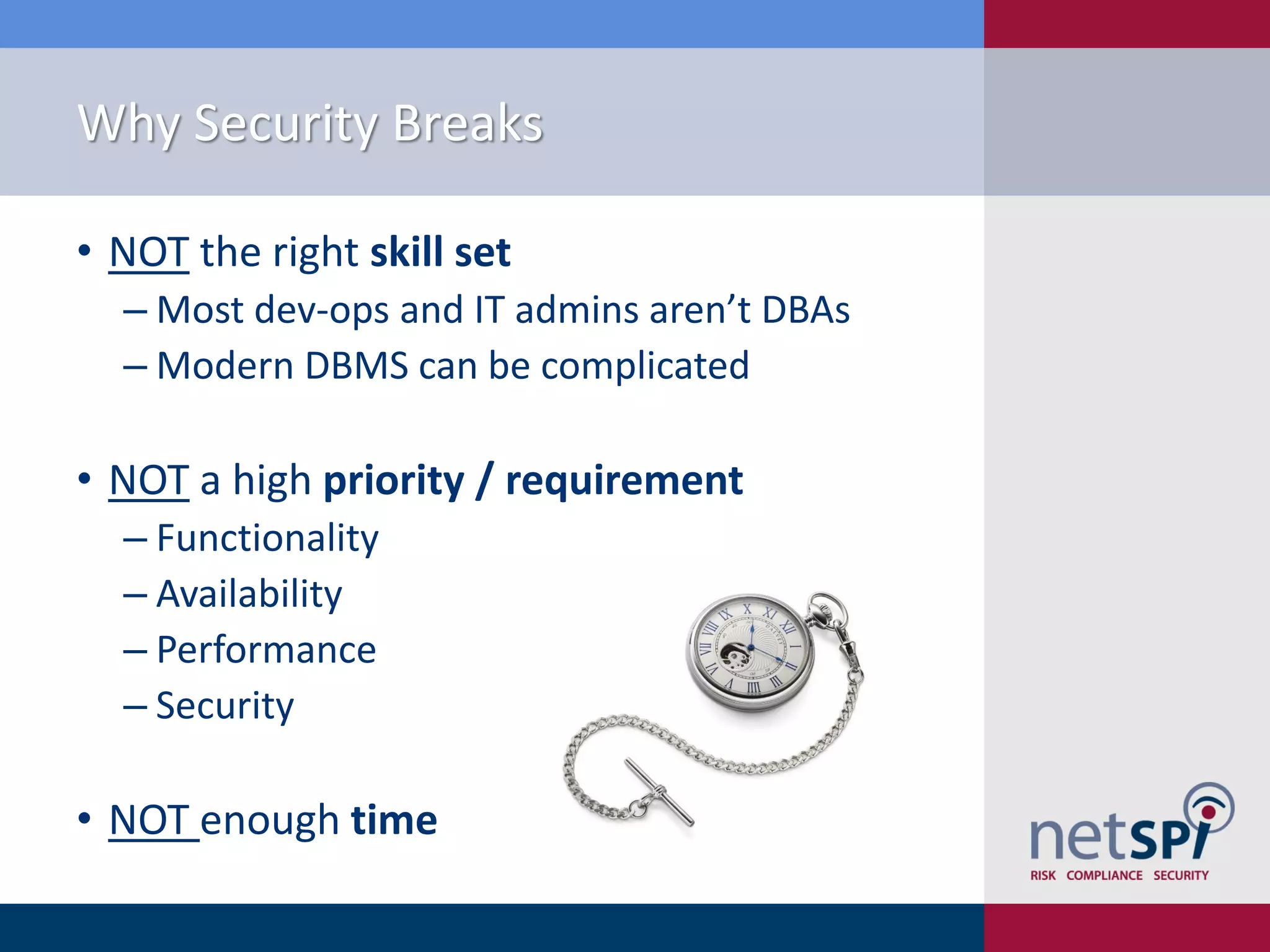 Why Security Breaks • NOT the right skill set ‒ Most dev-ops and IT admins aren’t DBAs ‒ Modern DBMS can be complicated • NOT a high priority / requirement ‒ Functionality ‒ Availability ‒ Performance ‒ Security • NOT enough time 
