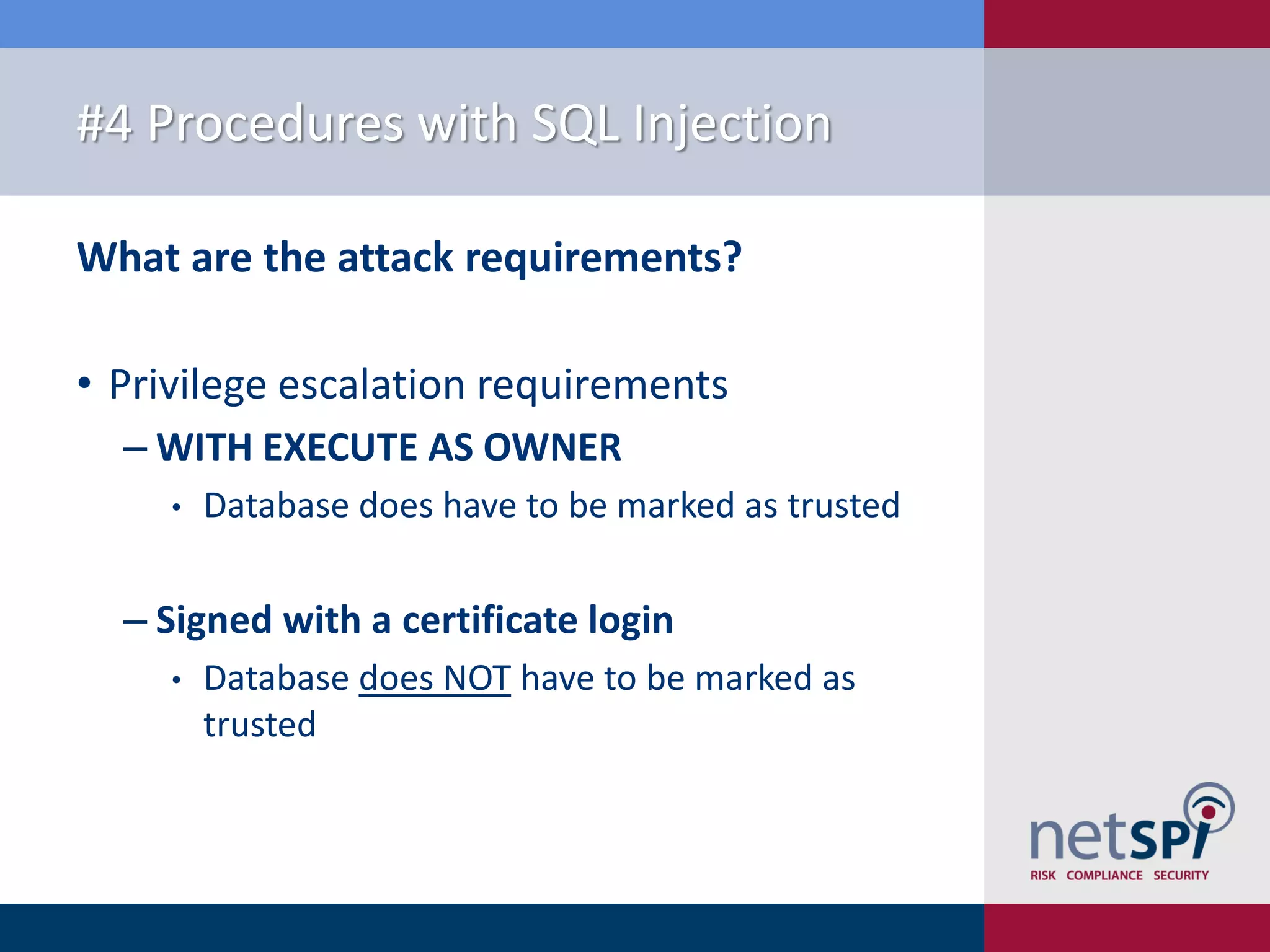 #4 Procedures with SQL Injection What are the attack requirements? • Privilege escalation requirements ‒ WITH EXECUTE AS OWNER • Database does have to be marked as trusted ‒ Signed with a certificate login • Database does NOT have to be marked as trusted 