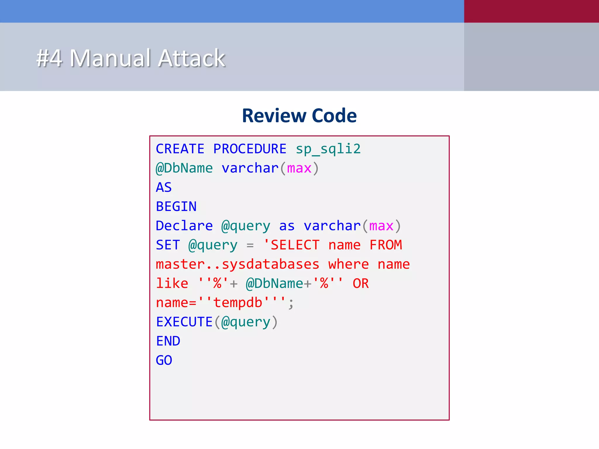 Review Code #4 Manual Attack CREATE PROCEDURE sp_sqli2 @DbName varchar(max) AS BEGIN Declare @query as varchar(max) SET @query = 'SELECT name FROM master..sysdatabases where name like ''%'+ @DbName+'%'' OR name=''tempdb'''; EXECUTE(@query) END GO 