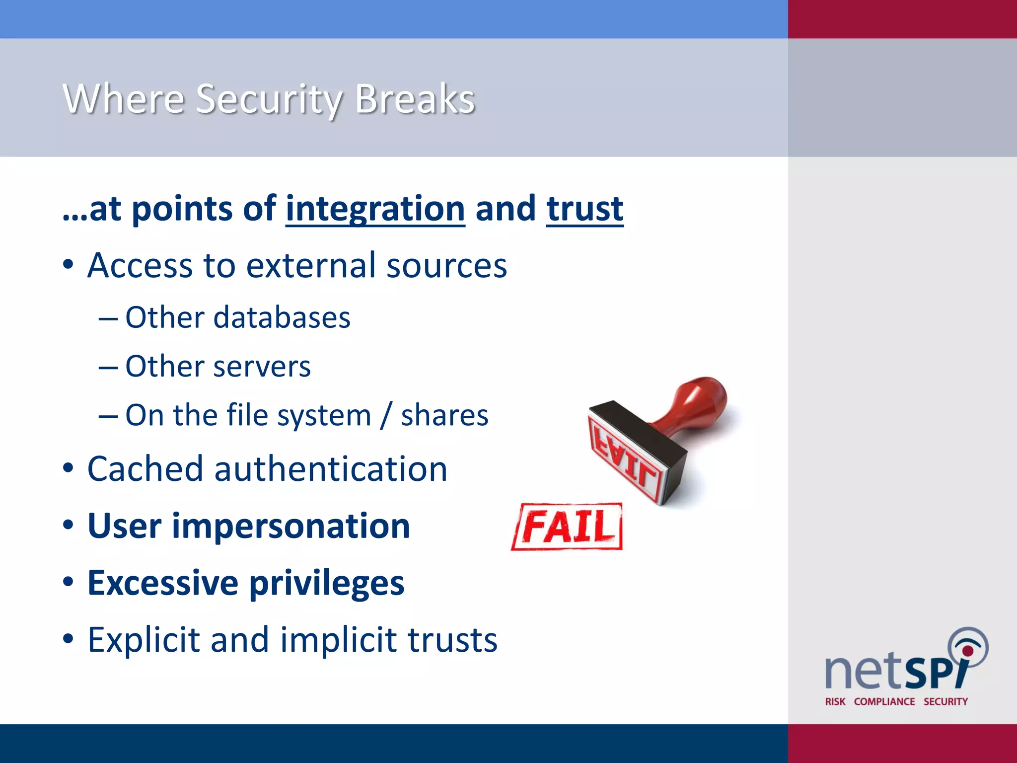 Where Security Breaks …at points of integration and trust • Access to external sources ‒ Other databases ‒ Other servers ‒ On the file system / shares • Cached authentication • User impersonation • Excessive privileges • Explicit and implicit trusts 