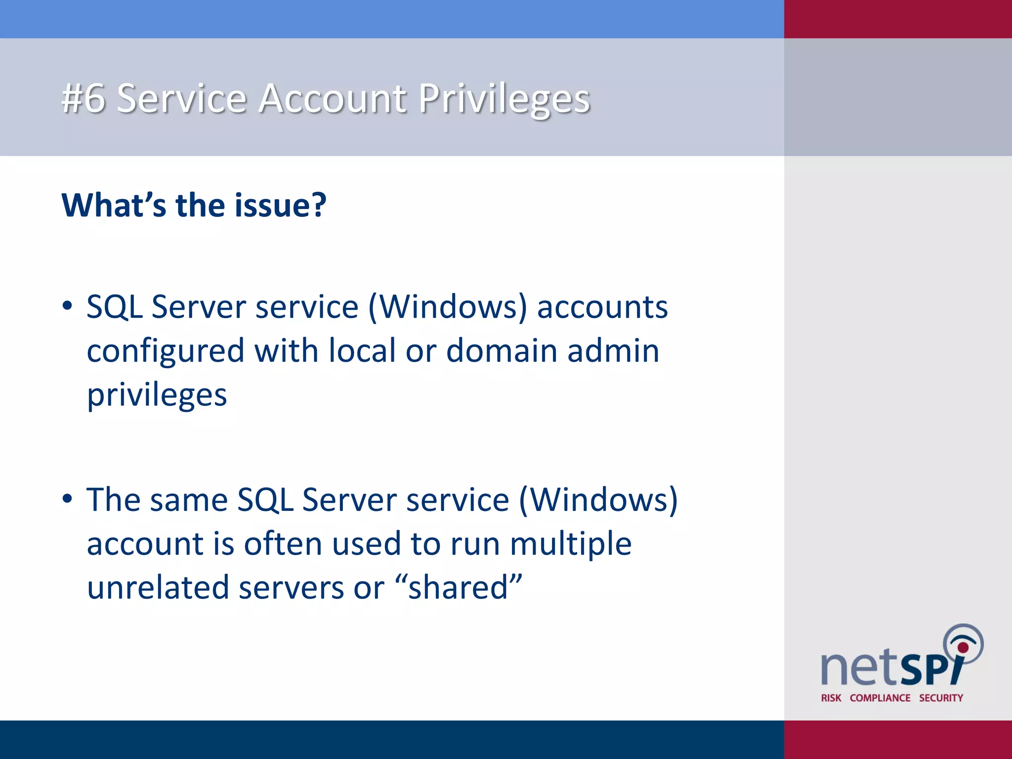 #6 Service Account Privileges What’s the issue? • SQL Server service (Windows) accounts configured with local or domain admin privileges • The same SQL Server service (Windows) account is often used to run multiple unrelated servers or “shared” 