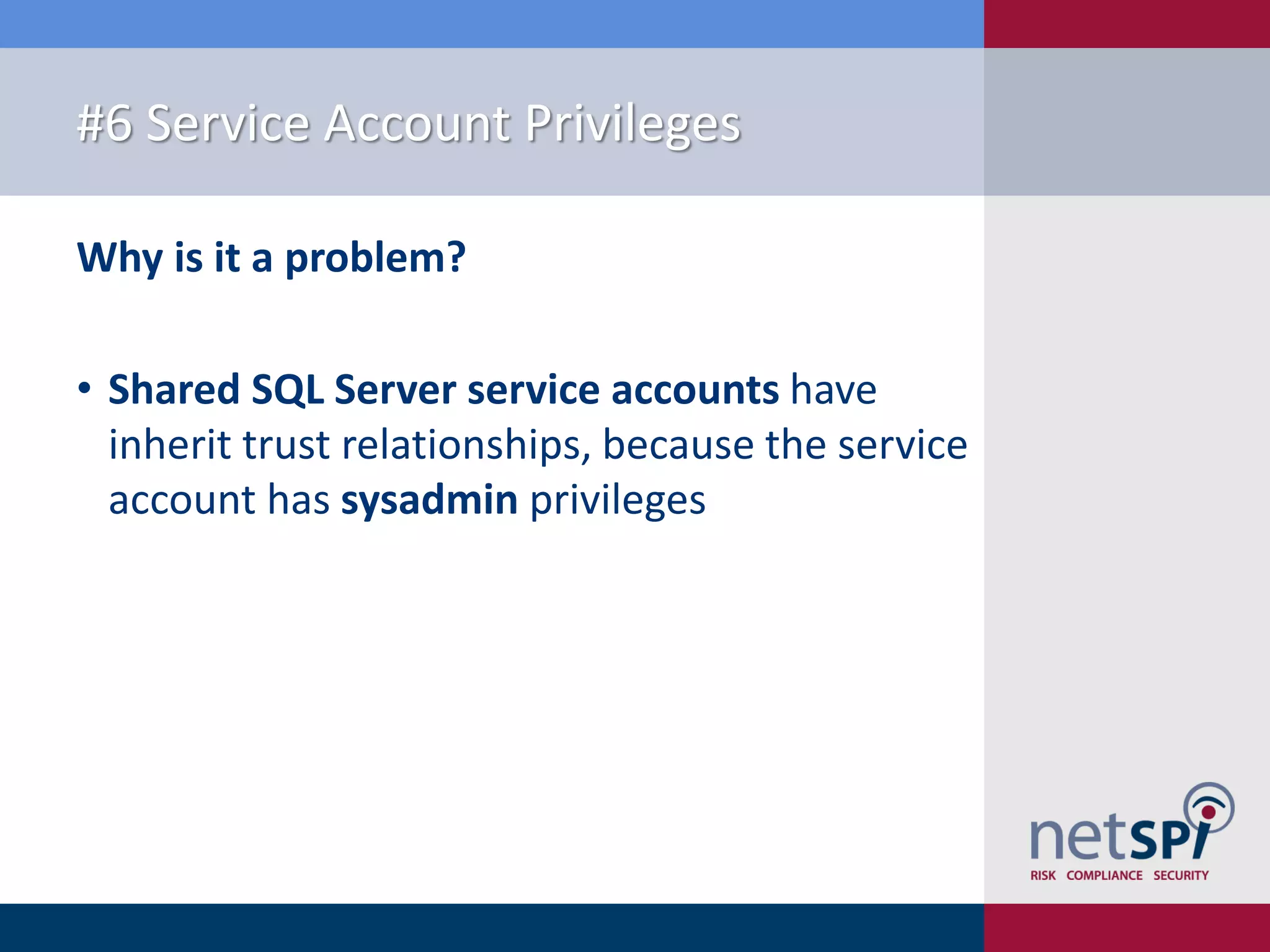 #6 Service Account Privileges Why is it a problem? • Shared SQL Server service accounts have inherit trust relationships, because the service account has sysadmin privileges 